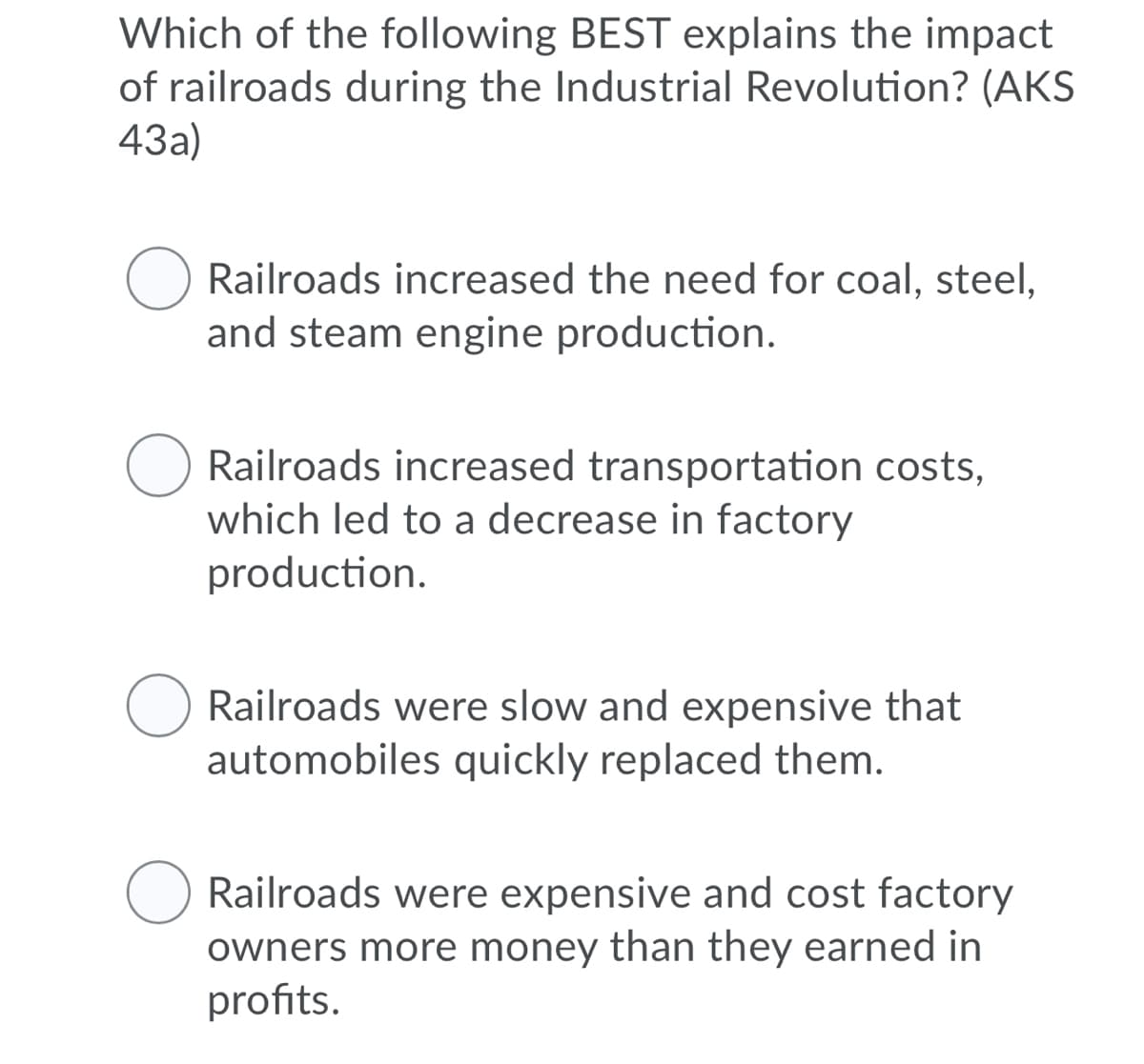 Which of the following BEST explains the impact
of railroads during the Industrial Revolution? (AKS
43a)
Railroads increased the need for coal, steel,
and steam engine production.
Railroads increased transportation costs,
which led to a decrease in factory
production.
Railroads were slow and expensive that
automobiles quickly replaced them.
Railroads were expensive and cost factory
owners more money than they earned in
profits.
