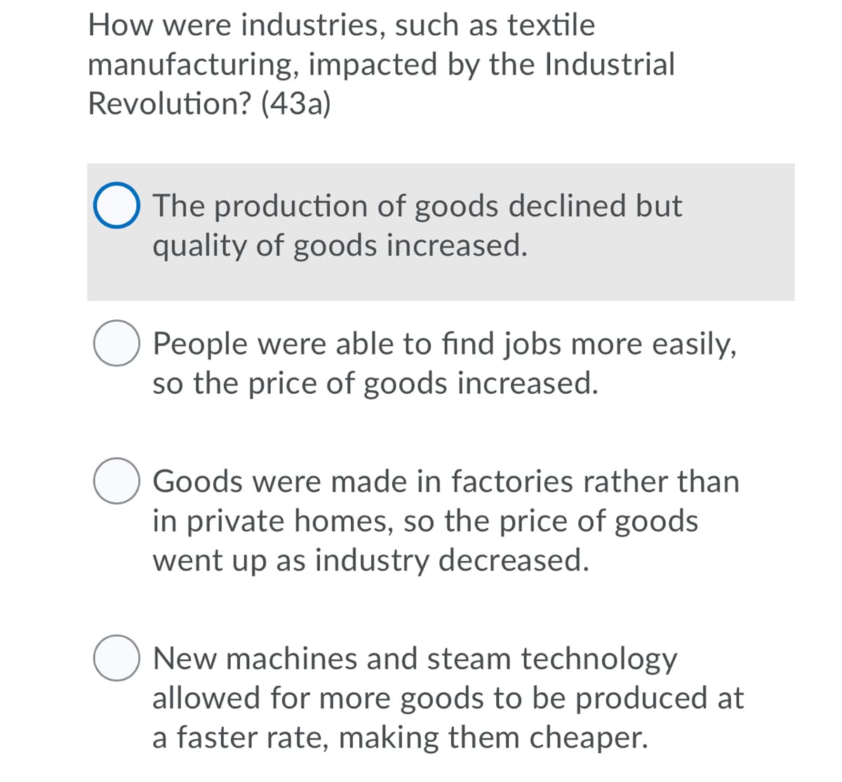 How were industries, such as textile
manufacturing, impacted by the Industrial
Revolution? (43a)
The production of goods declined but
quality of goods increased.
People were able to find jobs more easily,
so the price of goods increased.
Goods were made in factories rather than
in private homes, so the price of goods
went up as industry decreased.
New machines and steam technology
allowed for more goods to be produced at
a faster rate, making them cheaper.
