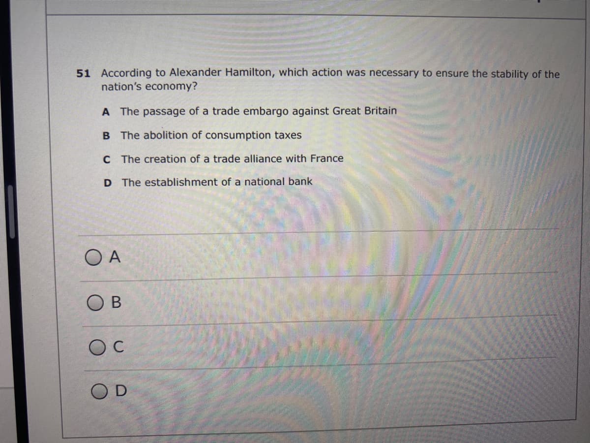 51 According to Alexander Hamilton, which action was necessary to ensure the stability of the
nation's economy?
A The passage of a trade embargo against Great Britain
B The abolition of consumption taxes
C The creation of a trade alliance with France
D The establishment of a national bank
O A
O B
OD
