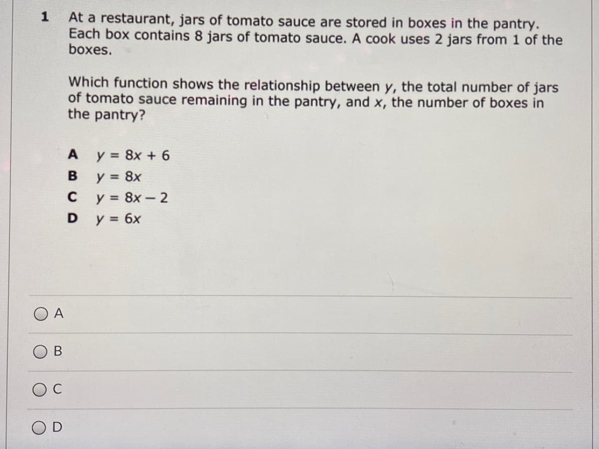 1
At a restaurant, jars of tomato sauce are stored in boxes in the pantry.
Each box contains 8 jars of tomato sauce. A cook uses 2 jars from 1 of the
boxes.
Which function shows the relationship between y, the total number of jars
of tomato sauce remaining in the pantry, and x, the number of boxes in
the pantry?
y = 8x + 6
y = 8x
y = 8x - 2
y = 6x
A
%3D
B
%3D
D
A
O D
B.
C.
