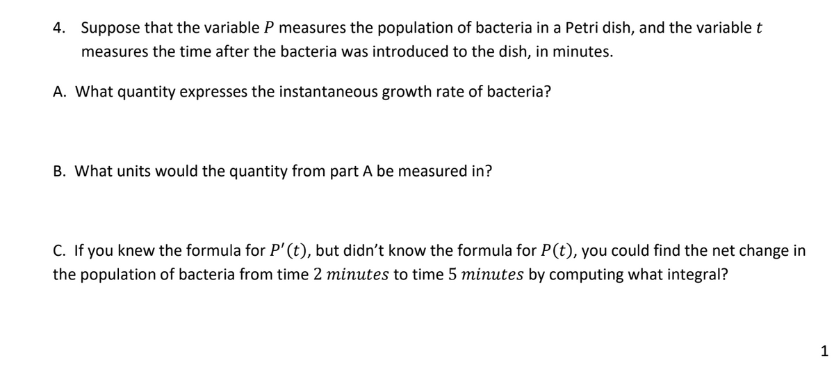 4. Suppose that the variable P measures the population of bacteria in a Petri dish, and the variable t
measures the time after the bacteria was introduced to the dish, in minutes.
A. What quantity expresses the instantaneous growth rate of bacteria?
B. What units would the quantity from part A be measured in?
C. If you knew the formula for P' (t), but didn't know the formula for P(t), you could find the net change in
the population of bacteria from time 2 minutes to time 5 minutes by computing what integral?
1
