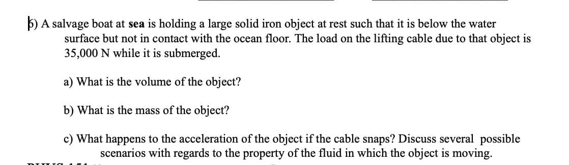 5) A salvage boat at sea is holding a large solid iron object at rest such that it is below the water
surface but not in contact with the ocean floor. The load on the lifting cable due to that object is
35,000 N while it is submerged.
a) What is the volume of the object?
b) What is the mass of the object?
c) What happens to the acceleration of the object if the cable snaps? Discuss several possible
scenarios with regards to the property of the fluid in which the object is moving.
