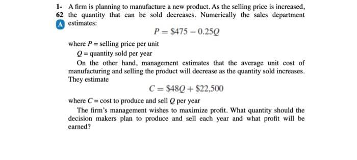 1- A firm is planning to manufacture a new product. As the selling price is increased,
62 the quantity that can be sold decreases. Numerically the sales department
A estimates:
P= $475 -0.25Q
where P = selling price per unit
Q = quantity sold per year
On the other hand, management estimates that the average unit cost of
manufacturing and selling the product will decrease as the quantity sold increases.
They estimate
C = $48Q+$22,500
where C= cost to produce and sell Q per year
The firm's management wishes to maximize profit. What quantity should the
decision makers plan to produce and sell each year and what profit will be
earned?