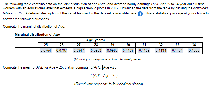 The following table contains data on the joint distribution of age (Age) and average hourly earnings (AHE) for 25 to 34 year-old full-time
workers with an educational level that exceeds a high school diploma in 2012. Download the data from the table by clicking the download
table icon. A detailed description of the variables used in the dataset is available here. Use a statistical package of your choice to
answer the following questions.
Compute the marginal distribution of Age.
Marginal distribution of Age
=
25
0.0754
26
0.0797
Age (years)
27
28
29
30
0.0947 0.0953 0.0983 0.1109 0.1109
31
(Round your response to four decimal places)
Compute the mean of AHE for Age = 25; that is, compute, E(AHE |Age = 25).
E(AHE |Age = 25) =
(Round your response to four decimal places)
32
0.1134
33
34
0.1134 0.1085