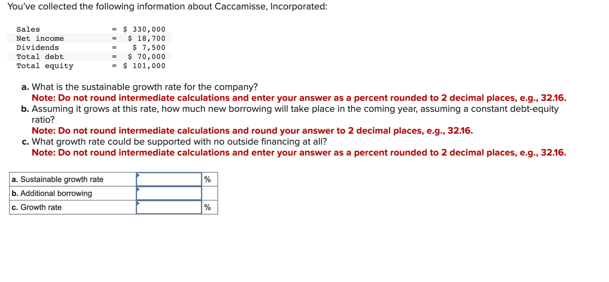 You've collected the following information about Caccamisse, Incorporated:
Sales
Net income
Dividends
Total debt
Total equity
=
a. Sustainable growth rate
b. Additional borrowing
c. Growth rate
=
=
=
=
$ 330,000
$ 18,700
$ 7,500
$ 70,000
$ 101,000
a. What is the sustainable growth rate for the company?
Note: Do not round intermediate calculations and enter your answer as a percent rounded to 2 decimal places, e.g., 32.16.
b. Assuming it grows at this rate, how much new borrowing will take place in the coming year, assuming a constant debt-equity
ratio?
Note: Do not round intermediate calculations and round your answer to 2 decimal places, e.g., 32.16.
c. What growth rate could be supported with no outside financing at all?
Note: Do not round intermediate calculations and enter your answer as a percent rounded to 2 decimal places, e.g., 32.16.
%
%