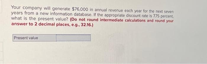 Your company will generate $76,000 in annual revenue each year for the next seven
years from a new information database. If the appropriate discount rate is 7.75 percent,
what is the present value? (Do not round intermediate calculations and round your
answer to 2 decimal places, e.g., 32.16.)
Present value