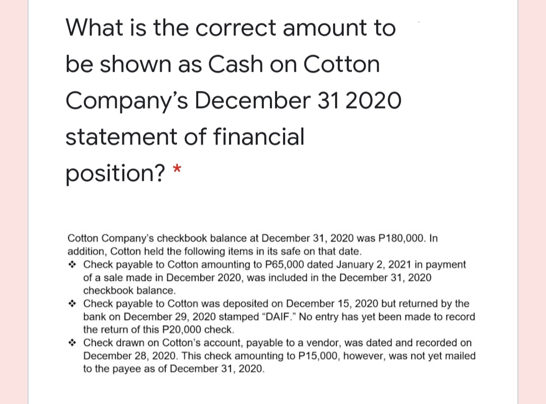 What is the correct amount to
be shown as Cash on Cotton
Company's December 31 2020
statement of financial
position?
Cotton Company's checkbook balance at December 31, 2020 was P180,000. In
addition, Cotton held the following items in its safe on that date.
* Check payable to Cotton amounting to P65,000 dated January 2, 2021 in payment
of a sale made in December 2020, was included in the December 31, 2020
checkbook balance.
* Check payable to Cotton was deposited on December 15, 2020 but returned by the
bank on December 29, 2020 stamped "DAIF." No entry has yet been made to record
the return of this P20,000 check.
* Check drawn on Cotton's account, payable to a vendor, was dated and recorded on
December 28, 2020. This check amounting to P15,000, however, was not yet mailed
to the payee as of December 31, 2020.
