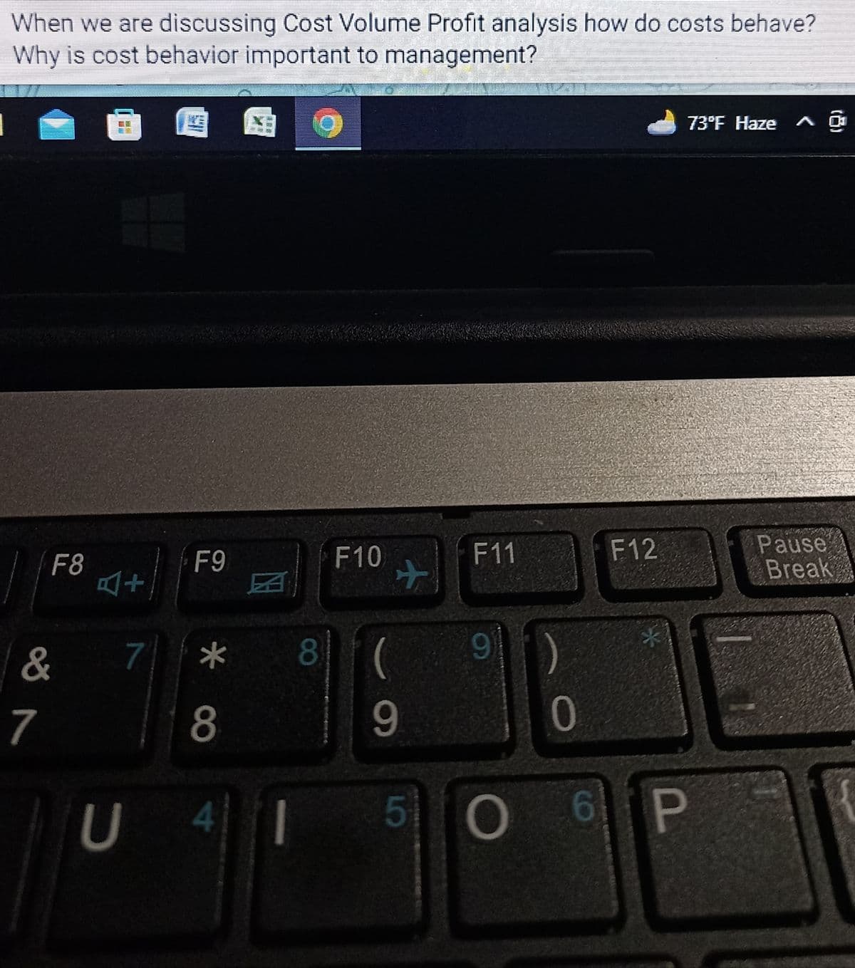 When we are discussing Cost Volume Profit analysis how do costs behave?
Why is cost behavior important to management?
F8
&
7
THE FI
SI
F9
* 00
7 *
8
8
F10
✈
9
(
9
41 5
F11
)
0
F12
*
O 6 P
73°F Haze
Pause
Break