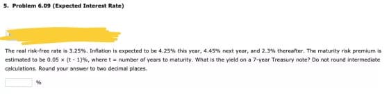 5. Problem 6.09 (Expected Interest Rate)
The real risk-free rate is 3.25%. Inflation is expected to be 4.25% this year, 4.45% next year, and 2.3% thereafter. The maturity risk premium is
estimated to be 0.05 x (t-1) %, where t = number of years to maturity. What is the yield on a 7-year Treasury note? Do not round intermediate
calculations. Round your answer to two decimal places.