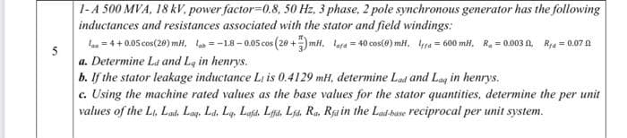 1-A 500 MVA, 18 kV, power factor=0.8, 50 Hz, 3 phase, 2 pole synchronous generator has the following
inductances and resistances associated with the stator and field windings:
la = 4 + 0.05 cos(20) mH, la = -18-0.05 cos (20 +) mH, lafa = 40 cos(@) miH, a = 600 mH, R. = 0.003 A R,a = 0.07 0
5
a. Determine La and Lq in henrys.
b. If the stator leakage inductance Li is 0.4129 mH, determine Lad and Lag in henrys.
c. Using the machine rated values as the base values for the stator quantities, determine the per unit
values of the Li, Lad, Lay. Ld, Lq. Lafih, Lga, Lja. Ra, Rja in the Lad-base reciprocal per unit system.
