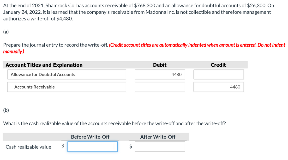 At the end of 2021, Shamrock Co. has accounts receivable of $768,300 and an allowance for doubtful accounts of $26,300. On
January 24, 2022, it is learned that the company's receivable from Madonna Inc. is not collectible and therefore management
authorizes a write-off of $4,480.
(a)
Prepare the journal entry to record the write-off. (Credit account titles are automatically indented when amount is entered. Do not indent
manually.)
Account Titles and Explanation
Debit
Credit
Allowance for Doubtful Accounts
4480
Accounts Receivable
4480
(b)
What is the cash realizable value of the accounts receivable before the write-off and after the write-off?
Before Write-Off
After Write-Off
Cash realizable value
$
$
