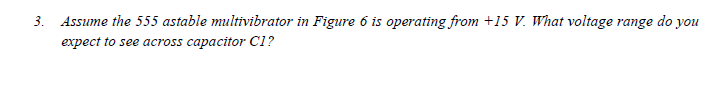3. Assume the 555 astable multivibrator in Figure 6 is operating from +15 V. What voltage range do you
expect to see across capacitor C1?
