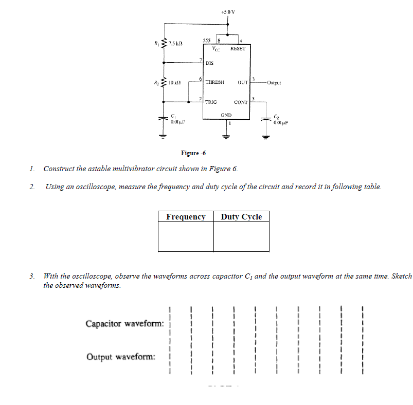 +5.0 V
555
18
R1
7.5 k
Ve
RESET
DIS
3
R2
10 k
THRESH
OUT
Output
TRIG
CONT
GND
0.01 pF
00l uF
Figure -6
1. Construct the astable multivibrator circuit shown in Figure 6.
2. Using an oscilloscope, measure the frequency and duty cycle of the circuit and record it in following table.
Frequency
Duty Cycle
3. With the oscilloscope, observe the waveforms across capacitor C; and the output waveform at the same time. Sketch
the observed waveforms.
Capacitor waveform:
Output waveform:
