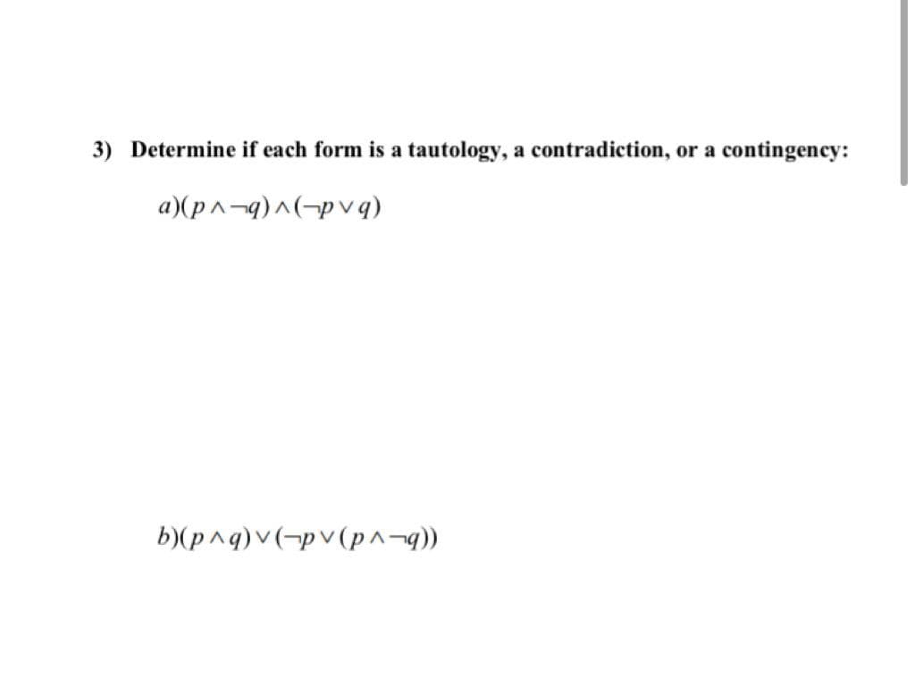 3) Determine if each form is a tautology, a contradiction, or a contingency:
a)(p^¬q)^(¬p vq)
b)(p^q)v(¬pv (p^¬q))
