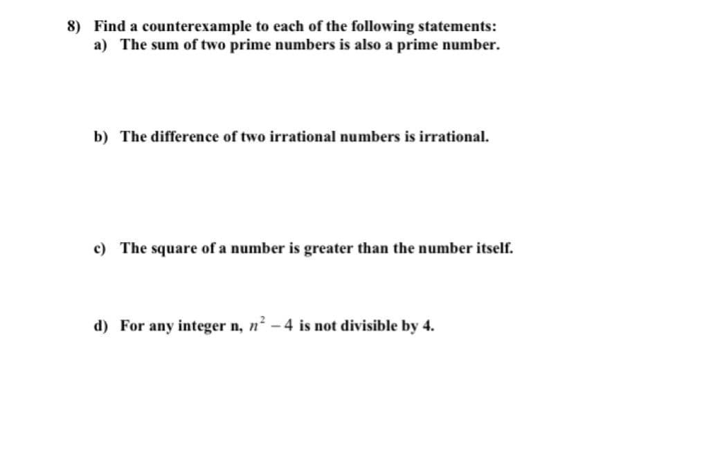 8) Find a counterexample to each of the following statements:
a) The sum of two prime numbers is also a prime number.
b) The difference of two irrational numbers is irrational.
c) The square of a number is greater than the number itself.
d) For any integer n, n - 4 is not divisible by 4.
