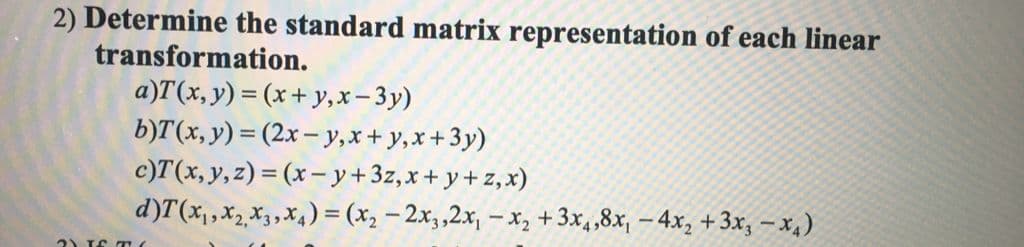 2) Determine the standard matrix representation of each linear
transformation.
a)T(x, y) = (x+ y,x– 3y)
b)T(x, y) = (2x – y,x+ y,x+3y)
c)T(x,y,z) = (x– y+3z,x+ y + z, x)
d)T(x,,x2 X3,x4) = (x2 – 2x,,2x, – x, +3x,,8x, – 4x, + 3x, – x4)
