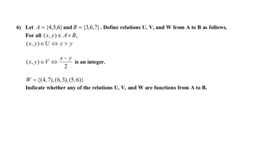 ### Question 6

Let \( A = \{4, 5, 6\} \) and \( B = \{3, 6, 7\} \). Define relations \( U \), \( V \), and \( W \) from \( A \) to \( B \) as follows:

For all \( (x, y) \in A \times B \),

\[ (x, y) \in U \iff x > y \]

\[ (x, y) \in V \iff \frac{x - y}{2} \ \text{is an integer.} \]

\[ W = \{(4, 7), (6, 3), (5, 6)\} \]

Indicate whether any of the relations \( U \), \( V \), and \( W \) are functions from \( A \) to \( B \).