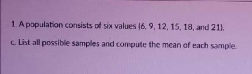 1. A population consists of six values (6, 9, 12, 15, 18, and 21).
c. List all possible samples and compute the mean of each sample.
