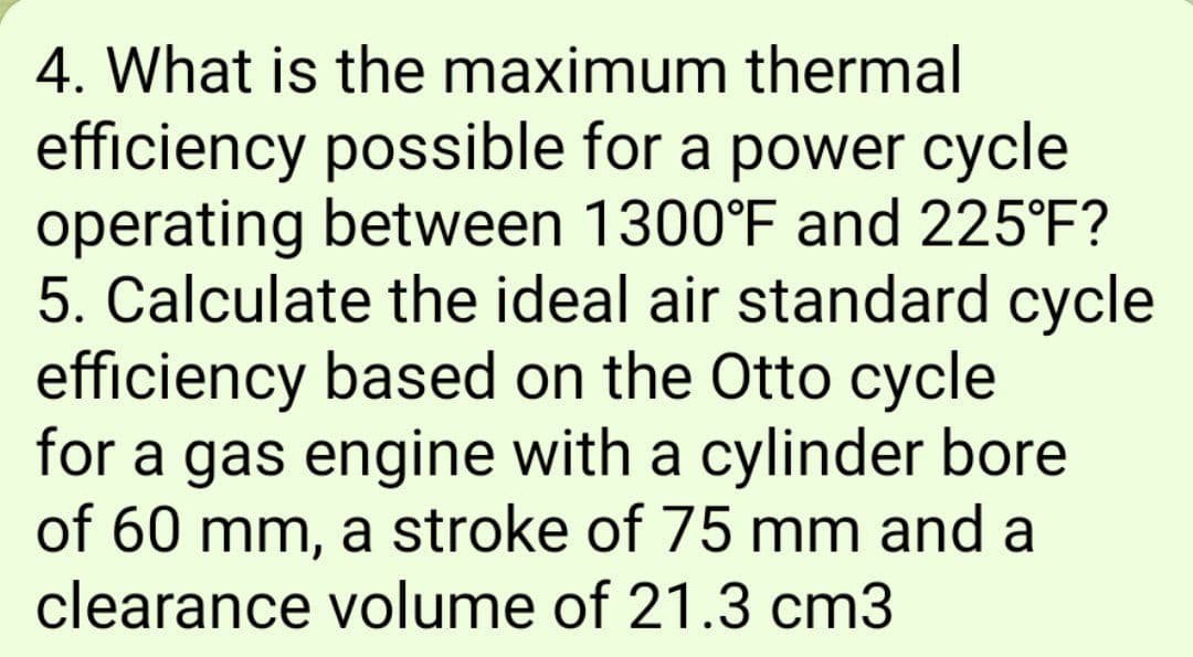 4. What is the maximum thermal
efficiency possible for a power cycle
operating between 1300°F and 225°F?
5. Calculate the ideal air standard cycle
efficiency based on the Otto cycle
for a gas engine with a cylinder bore
of 60 mm, a stroke of 75 mm and a
clearance volume of 21.3 cm3
