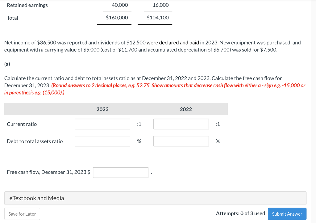 Retained earnings
Total
(a)
Net income of $36,500 was reported and dividends of $12,500 were declared and paid in 2023. New equipment was purchased, and
equipment with a carrying value of $5,000 (cost of $11,700 and accumulated depreciation of $6,700) was sold for $7,500.
Current ratio
Debt to total assets ratio
Calculate the current ratio and debt to total assets ratio as at December 31, 2022 and 2023. Calculate the free cash flow for
December 31, 2023. (Round answers to 2 decimal places, e.g. 52.75. Show amounts that decrease cash flow with either a - sign e.g. -15,000 or
in parenthesis e.g. (15,000).)
Free cash flow, December 31, 2023 $
eTextbook and Media
40,000
$160,000
Save for Later
2023
16,000
$104,100
:1
%
2022
:1
%
Attempts: 0 of 3 used
Submit Answer