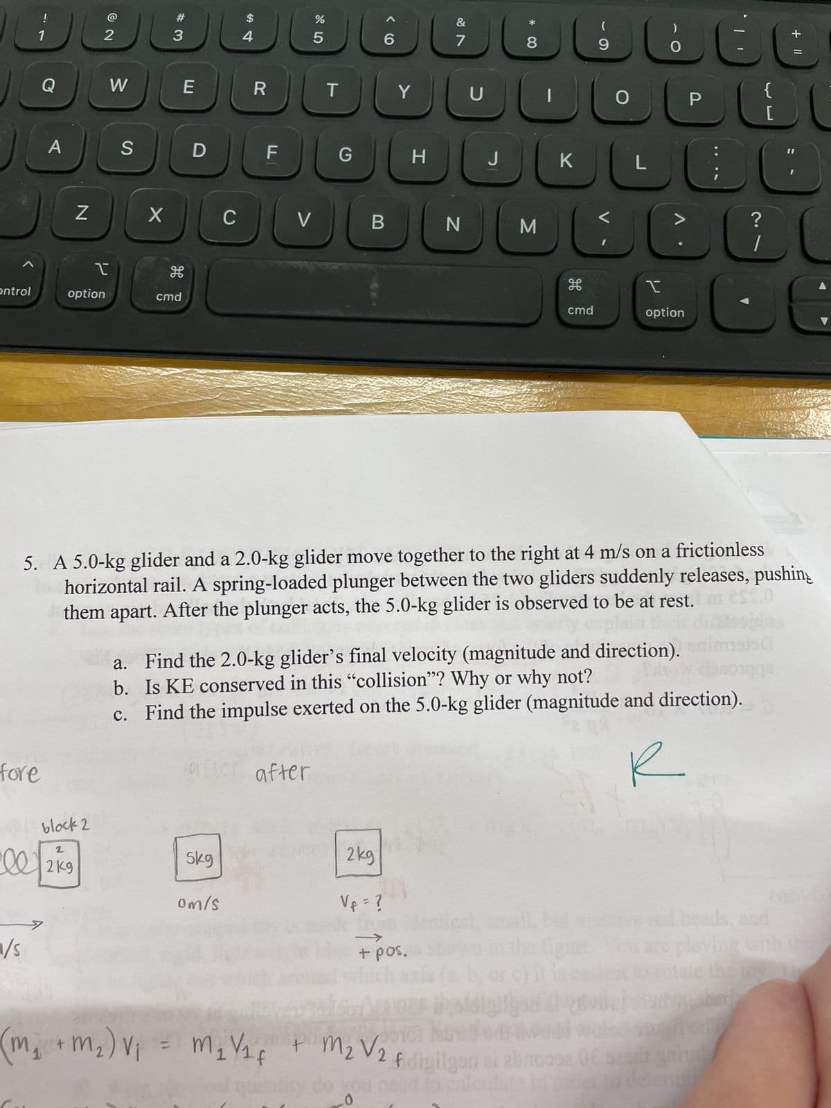 ㄱ
ontrol
fore
ell
1/s
!
1
A
>
(m₂)
1
Z
block 2
I
option
2
2
2kg
W
S
X
#3
E
H
cmd
D
C
5kg
$
om/s
4
R
F
V
65⁰
%
after
T
G
B
Y
2kg
H
&
7
->
+ pos.
N
pl
+ m₂) V₁ = M₁ V₁ f
M₁ V₁ + M₂ V2 f
identica
U
donol Min
J
* CO
8
5. A 5.0-kg glider and a 2.0-kg glider move together to the right at 4 m/s on a frictionless
horizontal rail. A spring-loaded plunger between the two gliders suddenly releases, pushing
them apart. After the plunger acts, the 5.0-kg glider is observed to be at rest.
0
do you need to cal
M
K
cmd
(
9
bu
L
a. Find the 2.0-kg glider's final velocity (magnitude and direction). nisto
b. Is KE conserved in this "collision"? Why or why not?
soiqqs
c. Find the impulse exerted on the 5.0-kg glider (magnitude and direction).
O
L
)
O
I
option
P
f digilgon ai abnoooa, OE pearl gri
?
1
E
[
sive rol beads, and
ord
+ 11
A