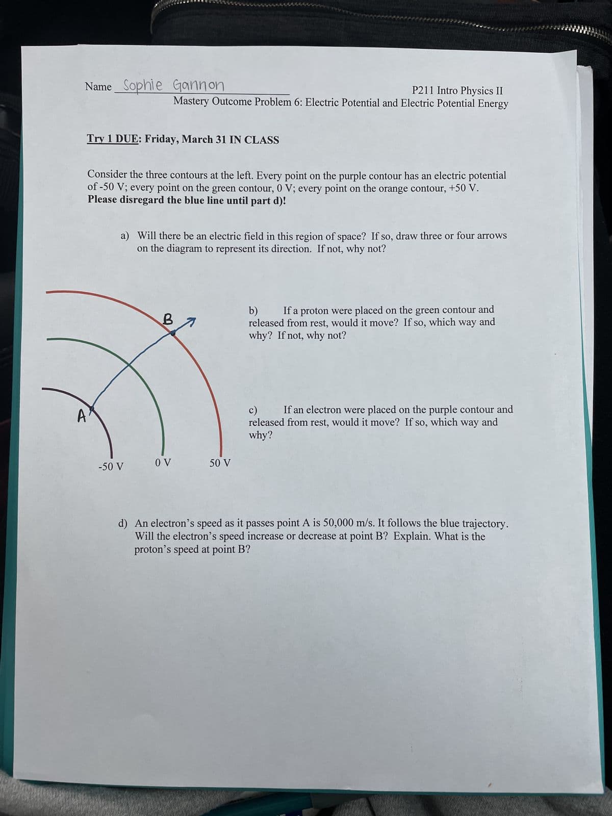 Name Sophie Gannon
Try 1 DUE: Friday, March 31 IN CLASS
Consider the three contours at the left. Every point on the purple contour has an electric potential
of -50 V; every point on the green contour, 0 V; every point on the orange contour, +50 V.
Please disregard the blue line until part d)!
A
P211 Intro Physics II
Mastery Outcome Problem 6: Electric Potential and Electric Potential Energy
a) Will there be an electric field in this region of space? If so, draw three or four arrows
on the diagram to represent its direction. If not, why not?
-50 V
B
OV
50 V
b)
If a proton were placed on the green contour and
released from rest, would it move? If so, which way and
why? If not, why not?
c)
way and
If an electron were placed on the purple contour and
released from rest, would it move? If so, which
why?
d) An electron's speed as it passes point A is 50,000 m/s. It follows the blue trajectory.
Will the electron's speed increase or decrease at point B? Explain. What is the
proton's speed at point B?