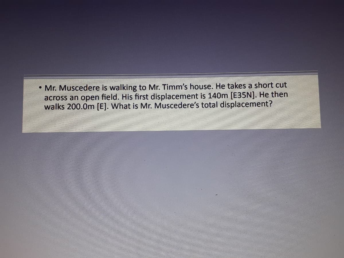 • Mr. Muscedere is walking to Mr. Timm's house. He takes a short cut
across an open field. His first displacement is 140m [E35N]. He then
walks 200.0m [E]. What is Mr. Muscedere's total displacement?
