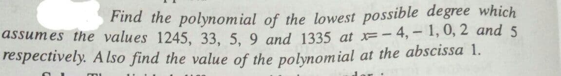 Find the polynomial of the lowest possible degree which
- 4, - 1, 0, 2 and 5
assumes the values 1245, 33, 5, 9 and 1335 at F-
respectively. A Iso find the value of the polynomial at the abscissa 1.
