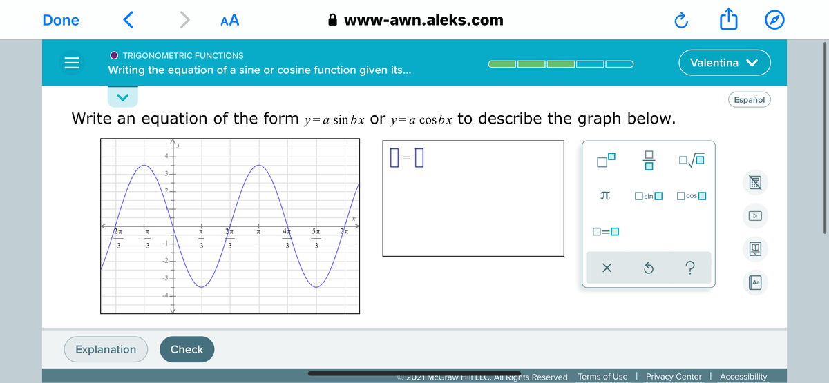 Done
>
AA
www-awn.aleks.com
O TRIGONOMETRIC FUNCTIONS
Valentina V
Writing the equation of a sine or cosine function given its...
Español
Write an equation of the form y=a sin bx or y=a cos bx to describe the graph below.
y
D-0
4.
3.
2.
JT
sinO
O=0
-1
3
3
3
3
3
-2.
-3.
Aa
-4
Explanation
Check
© 2021 McGraw Hill LLC. AII Rignts Reserved.
Terms of Use | Privacy Center | Accessibility
圖
