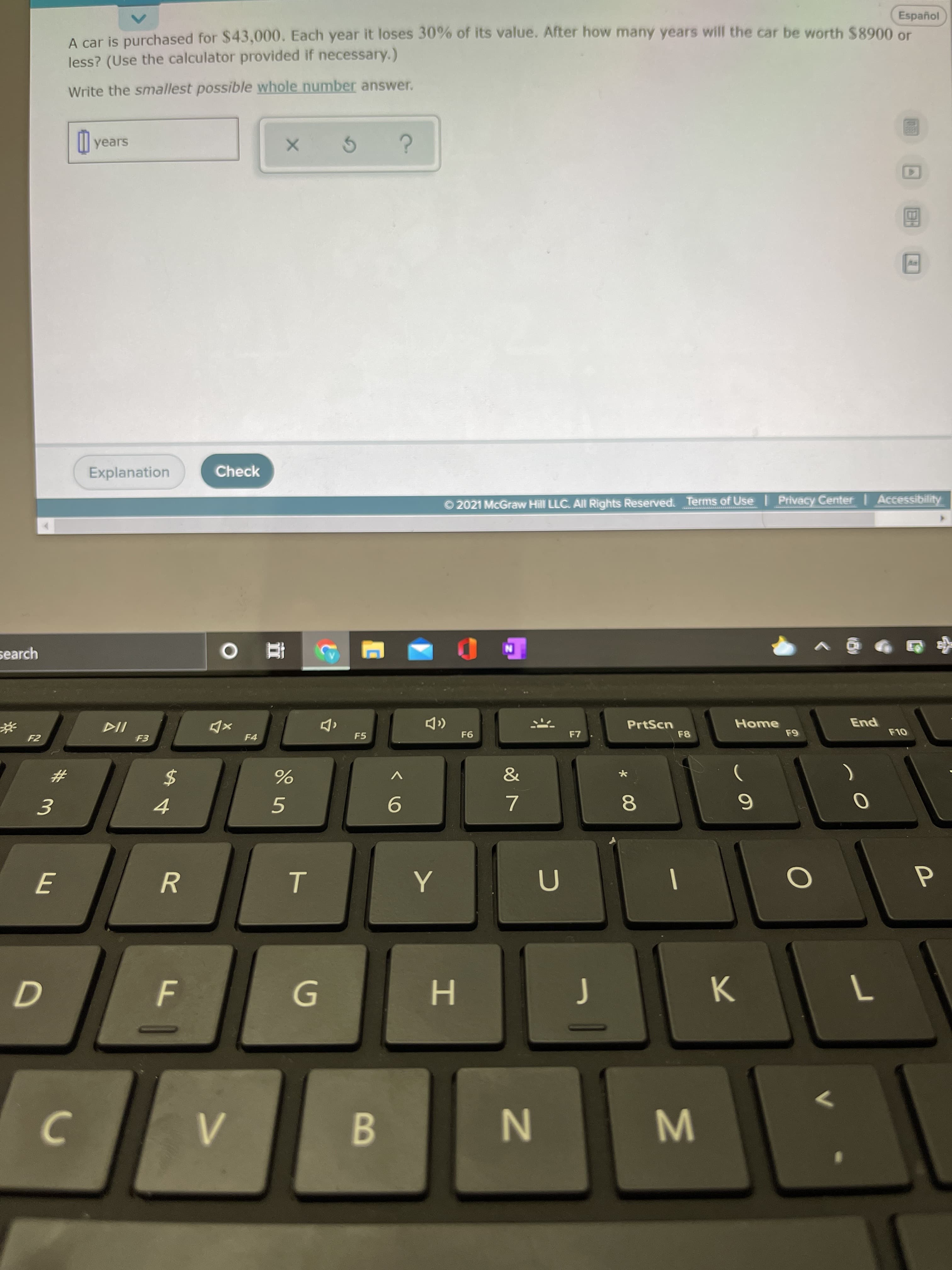 T
E
Español
A car is purchased for $43,000. Each year it loses 30% of its value. After how many years will the car be worth $8900 or
less? (Use the calculator provided if necessary.)
Write the smallest possible whole number answer.
Il years
Explanation
Check
© 2021 McGraw Hill LLC. All Rights Reserved. Terms of Use Privacy Center | Accessibility
ww
search
pu3
OLJ
Home
PrtScn
F8
F4
F5
F6
&
24
8.
6.
5.
9.
4.
R.
H.
K.
B.
W N
