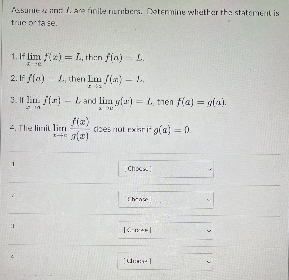 Assume a and L are finite numbers. Determine whether the statement is
true or false.
1. If lim f(x) = L, then f(a) = L.
2. If f(a) = L, then lim f(x) = L.
xa
3. If lim f(x) = L and lim g(x) = L, then f(a) = g(a).
xa
f(x)
does not exist if g(a) = 0.
g(x)
4. The limit lim
1
[
[ Choose ]
[ Choose ]
[ Choose ]
4
[ Choose ]
<>
2.
3.
