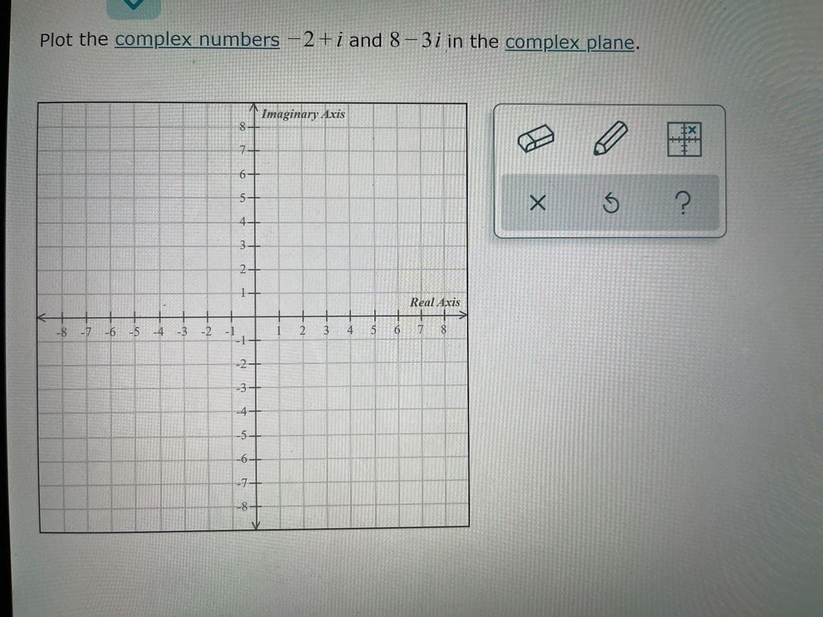 Plot the complex numbers –2+i and 8-3i in the complex plane.
Imaginary Axis
8-
7-
5-
4-
3-
2+
Real Axis
+++>
8.
-8 -7
-6 -5 -4 -3
-2 -1
1 2
3 4
6 7
-2
-3
-4
-5-
-6+
-7+
-8-
1.
