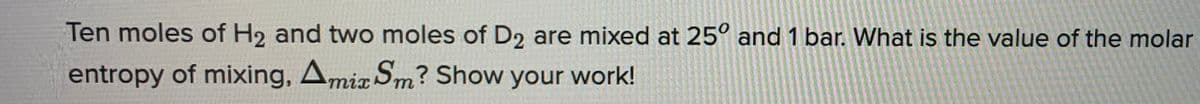 Ten moles of H2 and two moles of D2 are mixed at 25° and 1 bar. What is the value of the molar
entropy of mixing, Amix Sm? Show your work!
