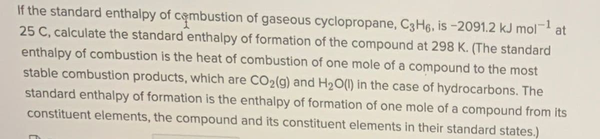 1
If the standard enthalpy of cembustion of gaseous cyclopropane, C3H6, is -2091.2 kJ mol- at
25 C, calculate the standard enthalpy of formation of the compound at 298 K. (The standard
enthalpy of combustion is the heat of combustion of one mole of a compound to the most
stable combustion products, which are CO2(g) and H20(1) in the case of hydrocarbons. The
standard enthalpy of formation is the enthalpy of formation of one mole of a compound from its
constituent elements, the compound and its constituent elements in their standard states.)
