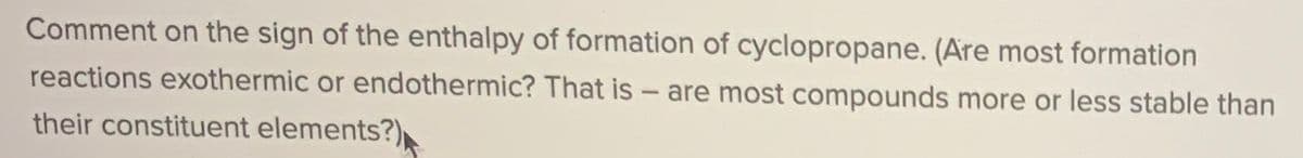 Comment on the sign of the enthalpy of formation of cyclopropane. (Are most formation
reactions exothermic or endothermic? That is - are most compounds more or less stable than
their constituent elements?)
