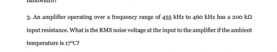 3. An amplifier operating over a frequency range of 455 kHz to 460 kHz has a 200 k.
input resistance. What is the RMS noise voltage at the input to the amplifier if the ambient
temperature is 17°C?
