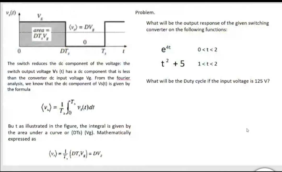 v,(1) ,
Problem.
(v.) = DV,
What will be the output response of the given switching
converter on the following functions:
area =
DT V
0<t< 2
DT,
T,
The switch reduces the dc component of the voltage: the
t? + 5
1<t< 2
switch output voltage Vs (t) has a dc component that is less
than the converter dc input voltage Vg. From the fourier
analysis, we know that the dc component of Vs(t) is given by
the formula
What will be the Duty cycle if the input voltage is 125 V?
(v.) =
%3D
Bu t as illustrated in the figure, the integral is given by
the area under a curve or (DTs) (Vg). Mathematically
expressed as
(».) = + (DT,V.) = DV,
%3D
