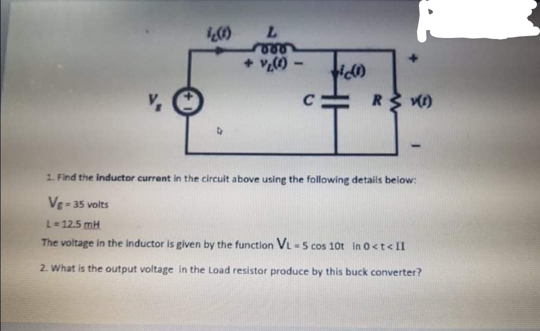 + vO
R V)
1 Find the inductor current in the circuit above using the following details below:
VE = 35 volts
L = 12.5 mH
The voltage in the inductor is given by the function VL = 5 cos 10t In 0<t< II
%3D
2. What is the output voltage in the Load resistor produce by this buck converter?
