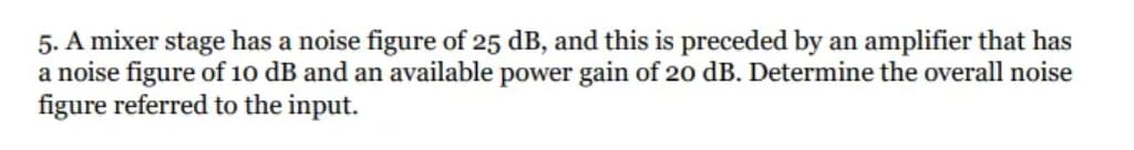 5. A mixer stage has a noise figure of 25 dB, and this is preceded by an amplifier that has
a noise figure of 10 dB and an available power gain of 20 dB. Determine the overall noise
figure referred to the input.
