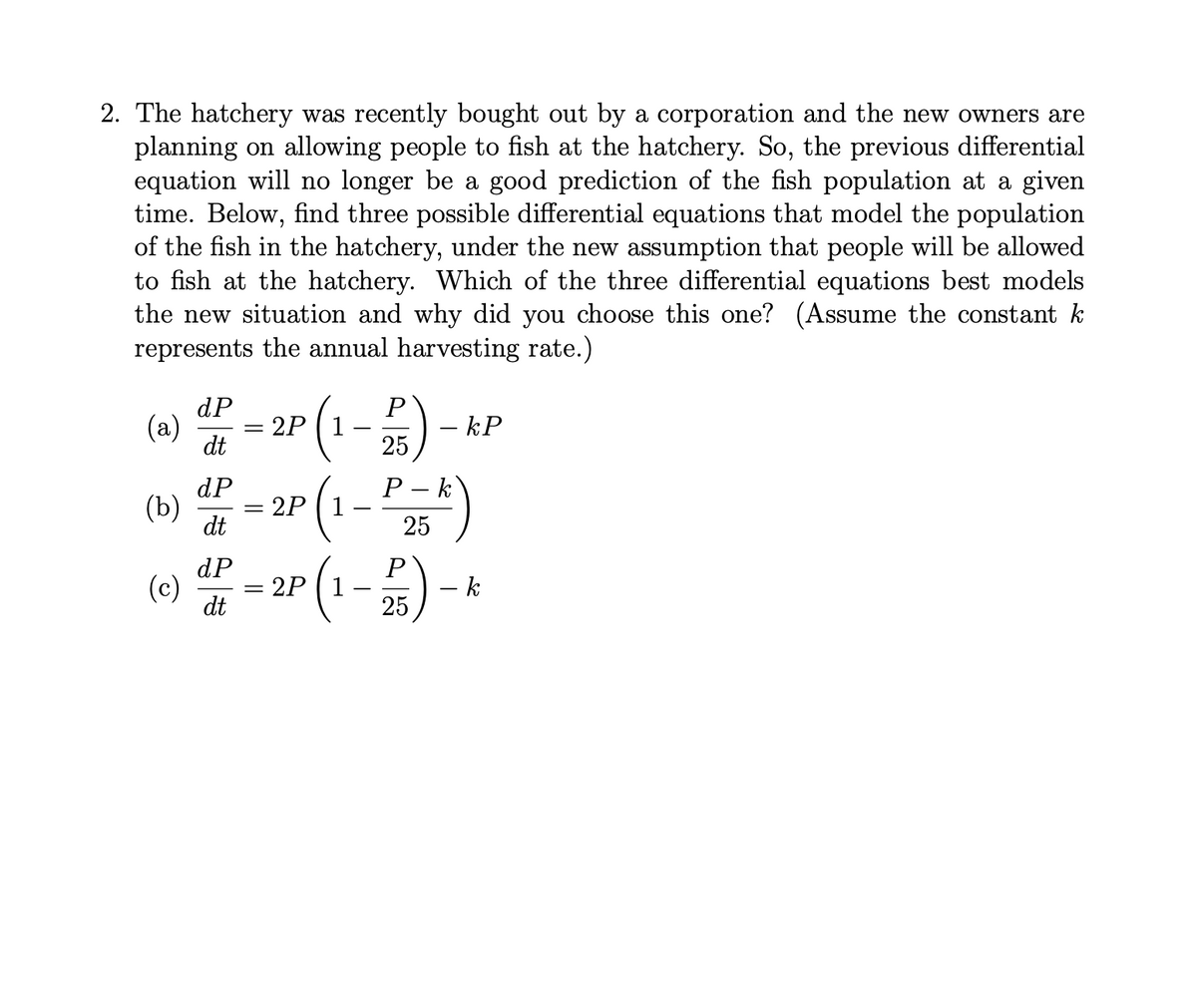 2. The hatchery was recently bought out by a corporation and the new owners are
planning on allowing people to fish at the hatchery. So, the previous differential
equation will no longer be a good prediction of the fish population at a given
time. Below, find three possible differential equations that model the population
of the fish in the hatchery, under the new assumption that people will be allowed
to fish at the hatchery. Which of the three differential equations best models
the new situation and why did you choose this one? (Assume the constant k
represents the annual harvesting rate.)
dP
P
(a)
2P (1
– kP
dt
P – k
(w) - 2r (1 - )
dP
2Р (1
dt
dP
= 2P ( 1
dt
P
- k
25
(c)
