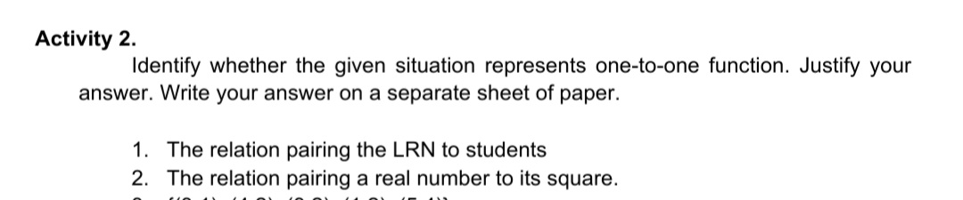 Activity 2.
Identify whether the given situation represents one-to-one function. Justify your
answer. Write your answer on a separate sheet of paper.
1. The relation pairing the LRN to students
2. The relation pairing a real number to its square.