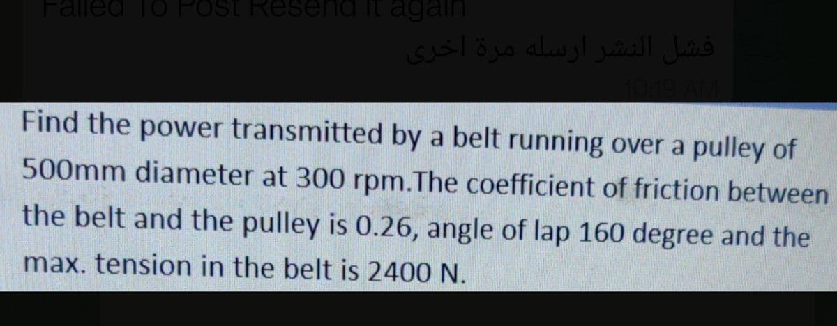 Falled To Post Resend it again
فشل النشر ارسله مرة أخری
Find the power transmitted by a belt running over a pulley of
500mm diameter at 300 rpm.The coefficient of friction between
the belt and the pulley is 0.26, angle of lap 160 degree and the
max. tension in the belt is 2400 N.
