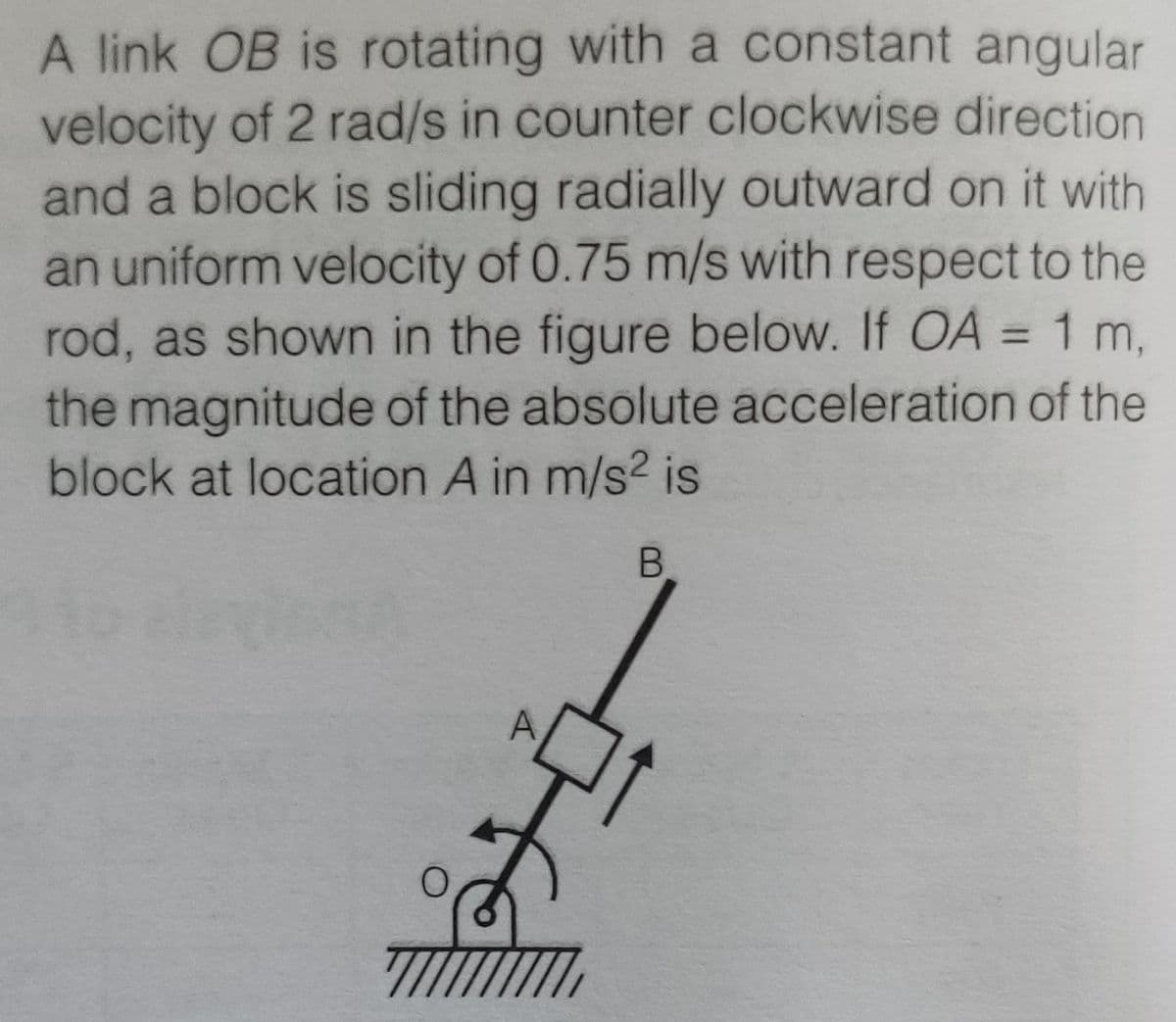 A link OB is rotating with a constant angular
velocity of 2 rad/s in counter clockwise direction
and a block is sliding radially outward on it with
an uniform velocity of 0.75 m/s with respect to the
rod, as shown in the figure below. If OA = 1 m,
the magnitude of the absolute acceleration of the
block at location A in m/s2 is
B.
