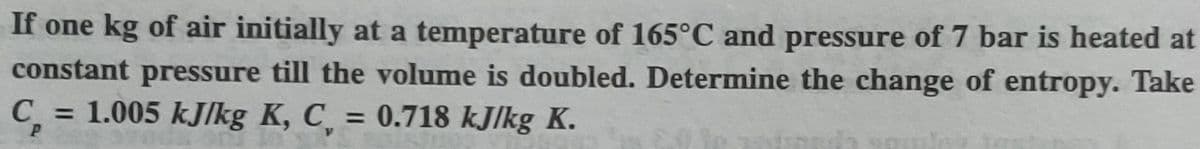 If one kg of air initially at a temperature of 165°C and pressure of 7 bar is heated at
constant pressure till the volume is doubled. Determine the change of entropy. Take
C = 1.005 kJ/kg K, C = 0.718 kJ/kg K.
%3D
%3D
