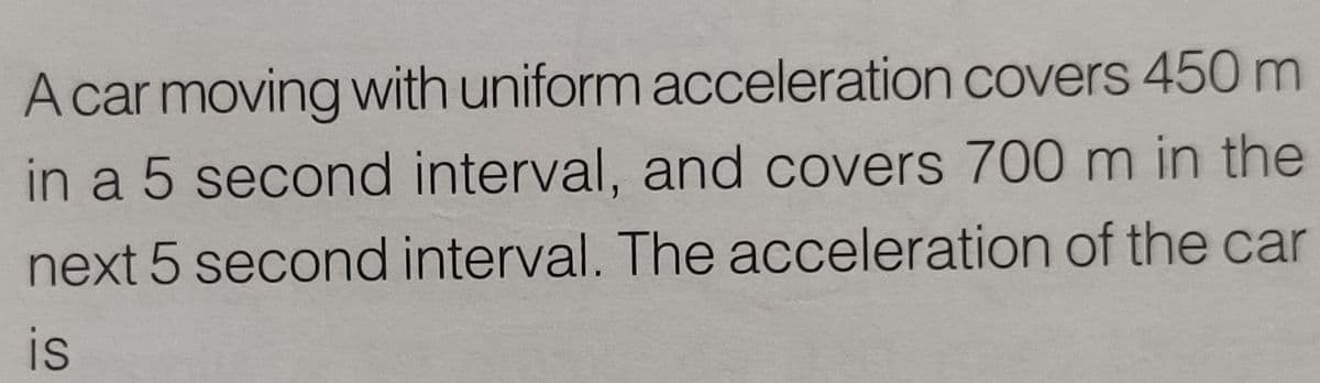 A car moving with uniform acceleration covers 450 m
in a 5 second interval, and covers 700 m in the
next 5 second interval. The acceleration of the car
is
