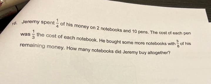 16. Jeremy spent - of his money on 2 notebooks and 10 pens. The cost of each pen
1
was
3
the cost of each notebook. He bought some more notebooks with of his
remaining money. How many notebooks did Jeremy buy altogether?
