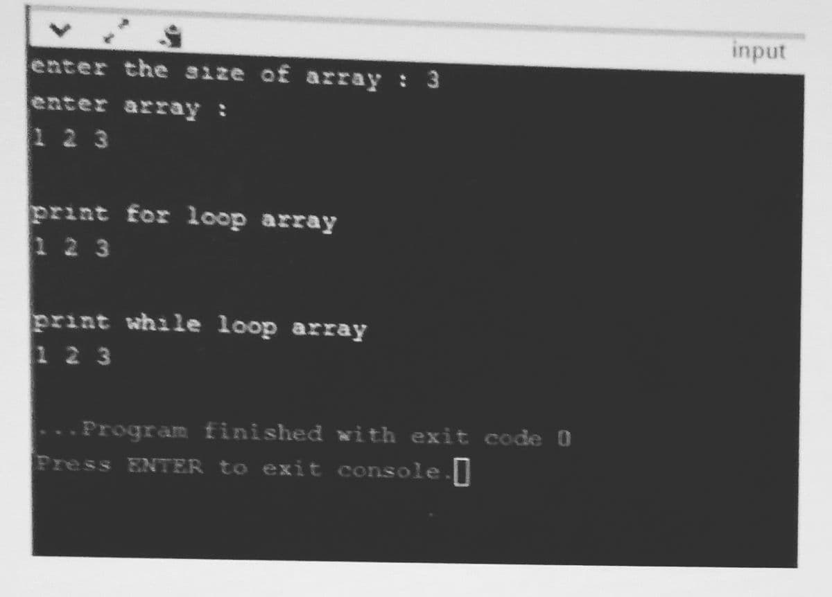 input
enter the size of array : 3
enter array :
1 2 3
print for loop array
1 2 3
print while loop array
1 2 3
..Program finished with exit code 0
Press ENTER to exit console.
