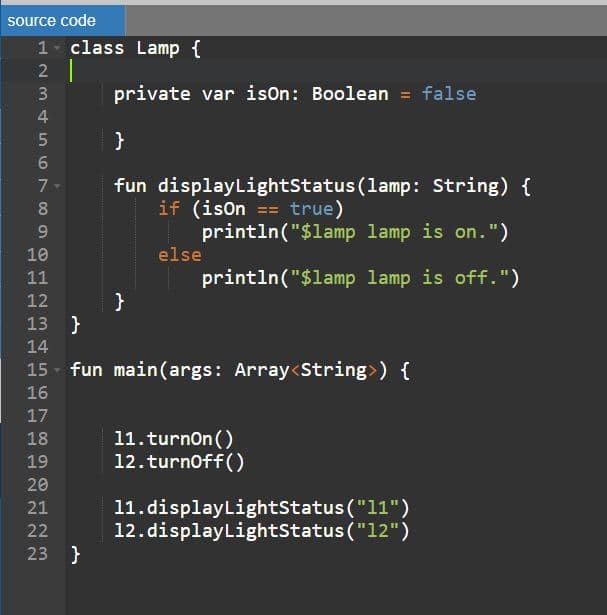 source code
1 class Lamp {
2 |
private var ison: Boolean = false
}
fun displayLightStatus(lamp: String) {
if (ison == true)
println("$lamp lamp is on.")
7
8.
9.
10
else
11
println("$lamp lamp is off.")
12
13 }
14
15 - fun main(args: Array<String>) {
16
17
11.turnon ()
12.turnoff()
18
19
20
11. displayLightStatus ("11")
12.displayLightstatus("12")
21
22
23 }
