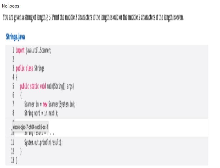 No loops
YOu are given a string ot length 2 3. Print the middle 3 characters it the length is odd or the mile 2 characters if the length is even.
Strings pva
3 polic clas Srings
palic static vid man String|| as|
Scamer in a nev Samer Systen.in);
| Srig wrd in.et);
11
12 }
13)
