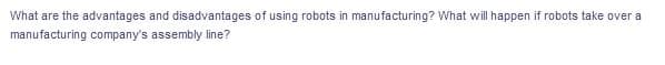 What are the advantages and disadvantages of using robots in manufacturing? What will happen if robots take over a
manufacturing company's assembly line?
